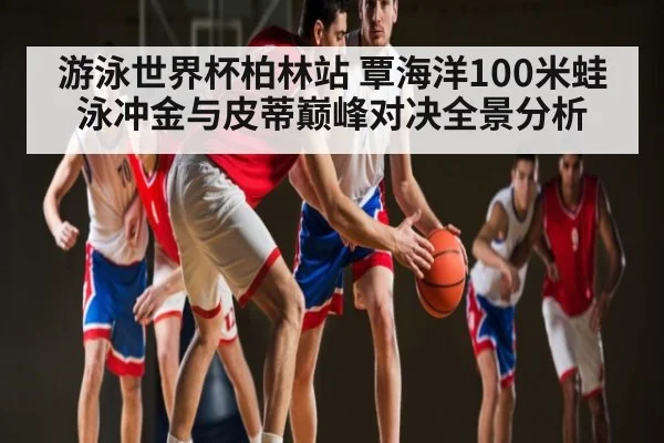 游泳世界杯柏林站 覃海洋100米蛙泳冲金与皮蒂巅峰对决全景分析