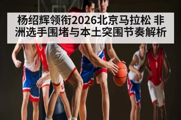 杨绍辉领衔2026北京马拉松 非洲选手围堵与本土突围节奏解析