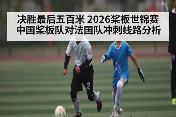 决胜最后五百米 2026桨板世锦赛中国桨板队对法国队冲刺线路分析